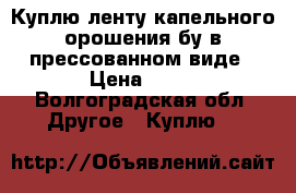 Куплю ленту капельного орошения бу в прессованном виде › Цена ­ 30 - Волгоградская обл. Другое » Куплю   